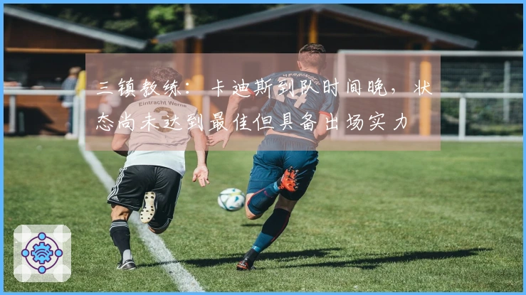 三镇教练：卡迪斯到队时间晚，状态尚未达到最佳但具备出场实力