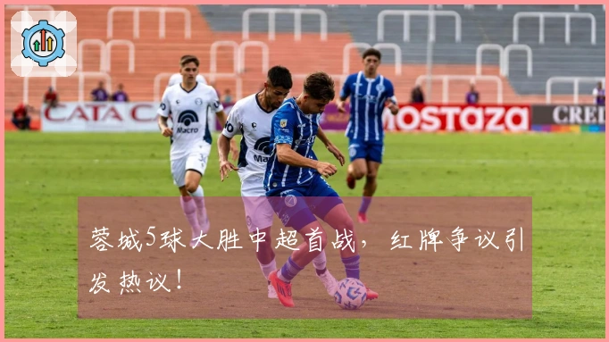 蓉城5球大胜中超首战,红牌争议引发热议!
