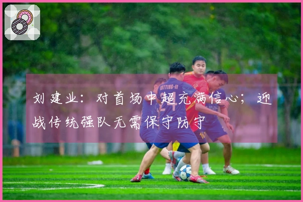 刘建业：对首场中超充满信心；迎战传统强队无需保守防守