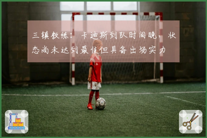 三镇教练：卡迪斯到队时间晚，状态尚未达到最佳但具备出场实力