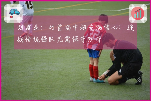 刘建业：对首场中超充满信心；迎战传统强队无需保守防守