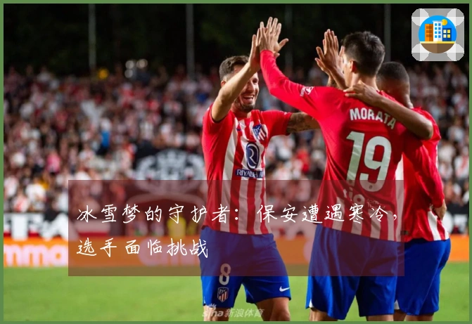 冰雪梦的守护者：保安遭遇寒冷，选手面临挑战