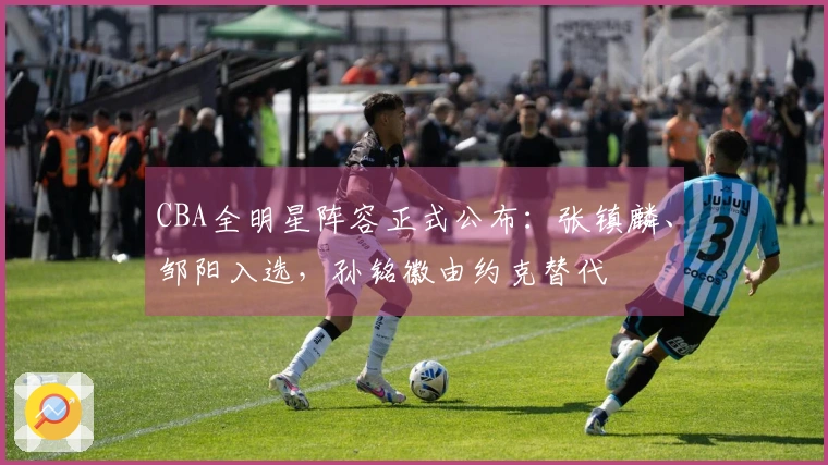 CBA全明星阵容正式公布：张镇麟、邹阳入选，孙铭徽由约克替代