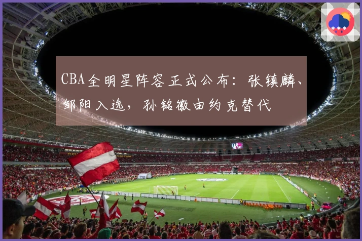 CBA全明星阵容正式公布：张镇麟、邹阳入选，孙铭徽由约克替代