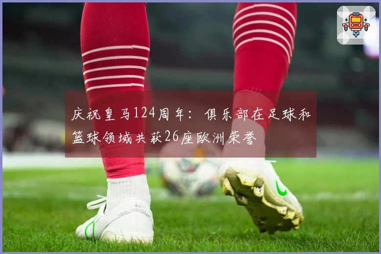 庆祝皇马124周年：俱乐部在足球和篮球领域共获26座欧洲荣誉