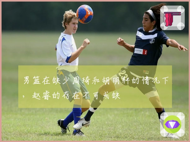 男篮在缺少周琦和胡明轩的情况下，赵睿的存在不可或缺