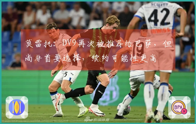 莫雷托：DV9再次被推荐给巴萨，但尚非首要选择，续约可能性更高