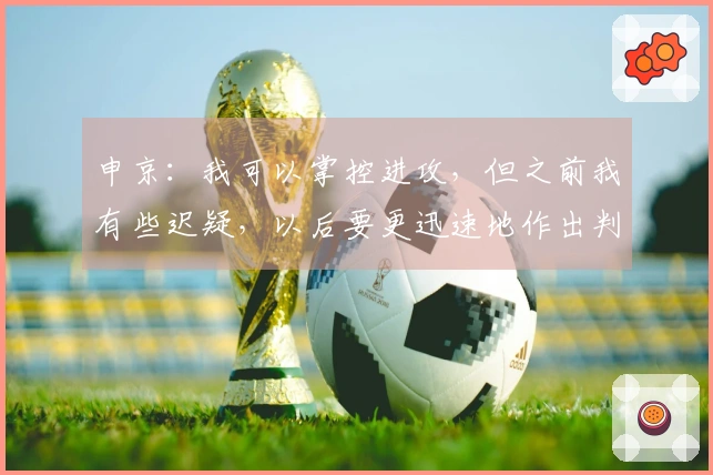 申京：我可以掌控进攻，但之前我有些迟疑，以后要更迅速地作出判断