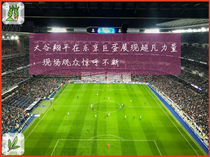 大谷翔平在东京巨蛋展现超凡力量，现场观众惊呼不断