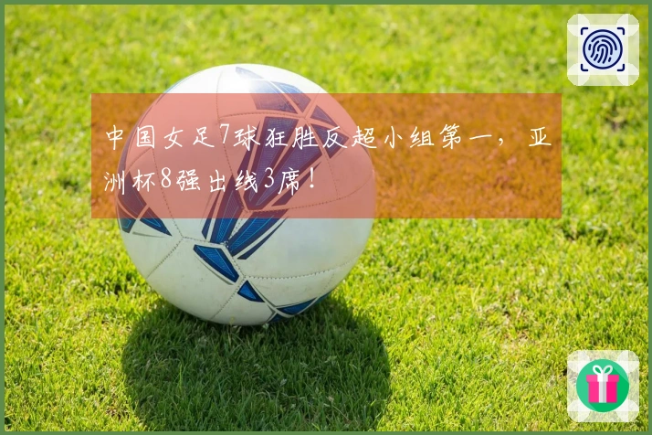 中国女足7球狂胜反超小组第一，亚洲杯8强出线3席！