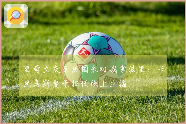 里奇女友亲历国米对战拿波里，卡里乌斯妻子担任线上主播