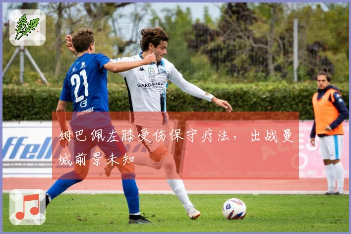 姆巴佩左膝受伤保守疗法，出战曼城前景未知